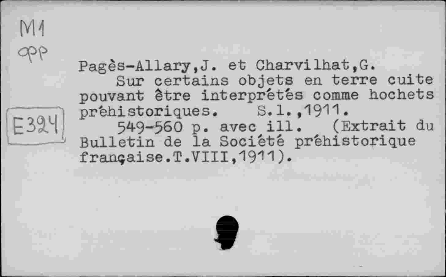 ﻿M1
opp
£32.4
Pagès-Allary,J. et Charvilhat,G.
Sur certains objets en terre cuite pouvant être interprétés comme hochets préhistoriques. S.1.,1911.
549-56О p. avec ill. (Extrait du Bulletin de la Société préhistorique française. T. VIII,1 ЭИ).